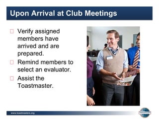 www.toastmasters.org
Upon Arrival at Club Meetings
Verify assigned
members have
arrived and are
prepared.
Remind members to
select an evaluator.
Assist the
Toastmaster.
 