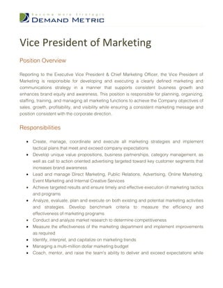 Vice President of Marketing
Position Overview

Reporting to the Executive Vice President & Chief Marketing Officer, the Vice President of
Marketing is responsible for developing and executing a clearly defined marketing and
communications strategy in a manner that supports consistent business growth and
enhances brand equity and awareness. This position is responsible for planning, organizing,
staffing, training, and managing all marketing functions to achieve the Company objectives of
sales, growth, profitability, and visibility while ensuring a consistent marketing message and
position consistent with the corporate direction.


Responsibilities

   •   Create, manage, coordinate and execute all marketing strategies and implement
       tactical plans that meet and exceed company expectations
   •   Develop unique value propositions, business partnerships, category management, as
       well as call to action oriented advertising targeted toward key customer segments that
       increases brand awareness
   •   Lead and manage Direct Marketing, Public Relations, Advertising, Online Marketing,
       Event Marketing and Internal Creative Services
   •   Achieve targeted results and ensure timely and effective execution of marketing tactics
       and programs
   •   Analyze, evaluate, plan and execute on both existing and potential marketing activities
       and strategies. Develop benchmark criteria to measure the efficiency and
       effectiveness of marketing programs
   •   Conduct and analyze market research to determine competitiveness
   •   Measure the effectiveness of the marketing department and implement improvements
       as required
   •   Identify, interpret, and capitalize on marketing trends
   •   Managing a multi-million dollar marketing budget
   •   Coach, mentor, and raise the team's ability to deliver and exceed expectations while
 