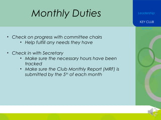 Monthly Duties

Leadership
KEY CLUB
Service

• Check on progress with committee chairs
• Help fulfill any needs they have
• Check in with Secretary
• Make sure the necessary hours have been
tracked
• Make sure the Club Monthly Report (MRF) is
submitted by the 5th of each month

 