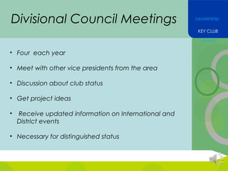 Divisional Council Meetings

Leadership
KEY CLUB
Service

• Four each year
• Meet with other vice presidents from the area
• Discussion about club status
• Get project ideas
•

Receive updated information on International and
District events

• Necessary for distinguished status

 