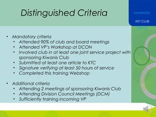 Distinguished Criteria

Leadership
KEY CLUB
Service

•

Mandatory criteria
• Attended 90% of club and board meetings
• Attended VP’s Workshop at DCON
• Involved club in at least one joint service project with
sponsoring Kiwanis Club
• Submitted at least one article to KTC
• Signature verifying at least 50 hours of service
• Completed this training Webshop

•

Additional criteria
• Attending 2 meetings of sponsoring Kiwanis Club
• Attending Division Council Meetings (DCM)
• Sufficiently training incoming VP

 