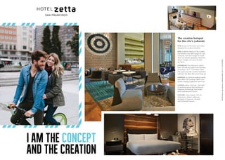 I AM THE CONCEPT
AND THE CREATION
The creative hotspot
for the city’s culturati.
STAY at one of 116 rooms and suites
designed for modern travelers.
DINE on British classics at The Cavalier
and retreat to the S&R Lounge for craft
cocktails. And don’t forget to sneak
off to our intimate speakeasy, Marianne’s,
where vintage rock and roll vibes
are fierce.
EXPERIENCE The Playroom, which
fuses old and new game room favorites,
including a 30 F / 9 M Plinko Wall.
This space provokes creative inspiration,
making it the ideal after work hang out.
ENERGIZE at a 24-hour wellness studio
that offers TRX training, ARKE Core
Centric Training Equipment and more.
GATHER within 2,120 SqF / 646 SqM
of meeting spaces that seamlessly
integrate technology and design
with sophisticated service.
EXPLORE Union Square, Pier 39,
Fisherman’s Wharf, California
Academy of Sciences, Alcatraz
and Ghirardelli Square.
55FifthStreet,SanFrancisco,California94103,USA,T:+14155438555
 