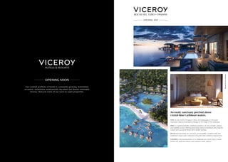 Our curated portfolio of hotels is constantly growing. Sometimes
eccentric, sometimes unashamedly decadent but always inimitably
Viceroy. Here are some of our soon-to-open properties.
STAY at one of the 70 lagoon villas, 20 treehouses or 28 luxury
overwater villas surrounded by foliage on the edge of the rainforest.
DINE in a quintessentially Caribbean ambience at one of eight culinary
and nightlife venues offering interesting variety including locally inspired
cuisine and a gourmet bistro, all in stylish settings.
RELAX and rejuvenate at a sanctuary of tranquillity complete with nine
treatment rooms and a selection of world-class wellness experiences.
GATHER to discuss business or to celebrate any event, big or small,
within our spacious indoor and outdoor event spaces.
An exotic sanctuary perched above
crystal-blue Caribbean waters.
BocasDelToro,Panama.
 