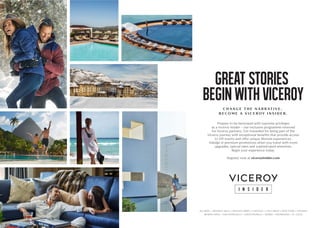 ALGARVE • BEVERLY HILLS • BUENOS AIRES • CHICAGO • LOS CABOS • NEW YORK • PANAMA
RIVIERA MAYA • SAN FRANCISCO • SANTA MONICA • SERBIA • SNOWMASS • ST. LUCIA
GREAT STORIES
BEGIN WITH VICEROY
C H A N G E T H E N A R R AT I V E .
B E C O M E A V I C E R O Y I N S I D E R .
Prepare to be bestowed with supreme privileges
as a Viceroy Insider – our exclusive programme reserved
for Viceroy partners. Get rewarded for being part of the
Viceroy journey with exceptional beneﬁts that provide access
to VIP events and oﬀer unique lifestyle experiences.
Indulge in premium promotions when you travel with room
upgrades, special rates and sophisticated amenities.
Begin your experience today.
Register now at viceroyinsider.com
 