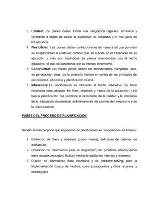 3. Utilidad: Los planes deben formar una integración orgánica, armónica y 
coherente a objeto de obviar la duplicidad de esfuerzos y el mal gasto de 
los recursos. 
4. Flexibilidad: Los planes deben confeccionarse de manera tal que permitan 
su adaptabilidad a cualquier cambio que se suscite en el transcurso de su 
ejecución y más aún tratándose de planes relacionados con el hecho 
educativo, el cual se caracteriza por su intenso dinamismo. 
5. Continuidad: Las metas jamás deben ser abandonadas, cumplidas unas, 
se perseguirán otras, de lo contrario iríamos en contra de los principios de 
racionalidad, eficiencia y planificación misma. 
6. Inherencia: La planificación es inherente al hecho educativo. Se hace 
necesaria para alcanzar los fines, objetivos y metas de la educación. Una 
buena planificación nos permitirá el incremento de la calidad y la eficiencia 
de la educación desviándola definitivamente del camino del empirismo y de 
la improvisación. 
FASES DEL PROCESO DE PLANIFICACIÓN 
Ronald Armas propone que el proceso de planificación se descompone en 6 fases: 
1. Definición de fines y objetivos (como metas); definición de criterios de 
evaluación. 
2. Obtención de información para el diagnóstico del problema (discrepancia 
entre estado deseado y fáctico) mediante auditorías internas y externas. 
3. Diseño de alternativas (fase heurística y de “problem-solving) para la 
implementación (busca de medios, como presupuestos y otros recursos, y 
estrategias) 
 