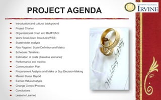 PROJECT AGENDA
 Introduction and cultural background
 Project Charter
 Organizational Chart and RAM/RACI
 Work Breakdown Structure (WBS)
 Stakeholder analysis
 Risk Register, Scale Definition and Matrix
 Schedule (Timeline)
 Estimation of costs (Baseline scenario)
 Performance and metrics
 Communication Plan
 Procurement Analysis and Make or Buy Decision-Making
 Master Status Report
 Earned Value Analysis
 Change Control Process
 Conclusions
 Lessons Learned
 