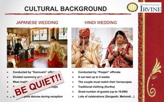 ● Conducted by “Kannushi” officiate
● Divided ceremony and reception
● Wear traditional clothing (Shiromuku)
● Sacred and exchange nuptial cups
● It takes one day!
● Not everyone dances during reception
● Conducted by “Poojari” officiate
● It can last up to 2 weeks
● The couple must match their horoscopes
● Traditional clothing (Kurtha)
● Great number of guests (up to 10.000)
● Lots of celebrations (Sangeeth, Mehandi…)
CULTURAL BACKGROUND
JAPANESE WEDDING HINDI WEDDING
 