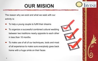 OUR MISION
The reason why we exist and what we seek with our
activity is:
 To help a young couple to fulfill their dreams
 To organize a successful combined cultural wedding
between two traditions nearly opposite to each other
in less than 10 months
 To make use of all of our techniques, tools and most
of all experience to make sure everybody goes back
home with a huge smile on their faces
 