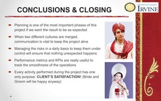 CONCLUSIONS & CLOSING
 Planning is one of the most important phases of this
project if we want the result to be as expected
 When two different cultures are merged,
communication is vital to keep the project alive
 Managing the risks in a daily basis to keep them under
control will ensure that nothing unexpected happens
 Performance metrics and KPIs are really useful to
track the smoothness of the operations
 Every activity performed during the project has one
only purpose: CLIENT’S SATISFACTION! (Bride and
Groom will be happy anyway)
 