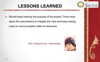 LESSONS LEARNED
● Should keep tracking the purpose of the project. Think more
about the assumptions to mitigate the risks and keep woking
more on communication skills for teamwork.
Tina / Hung-Yu Lai – Hard worker
 