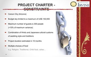 PROJECT CHARTER -
CONSTRAINTS
 Carson City (Arizona)
 Budget sky limited to a maximum of US$ 150,000
 Maximum number of guests is 300 people
(+10% of maximum variance)
 Combination of Hindu and Japanese cultural customs
of wedding style and traditions
 Project duration estimated in 10 months
 Multiple choices of food
e.g. Religion, Traditional, Child food, celiac…
 