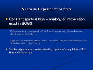 Naam as Experience or StateNaam as Experience or State
 Constant spiritual high – analogy of intoxicationConstant spiritual high – analogy of intoxication
used in SGGSused in SGGS
O Baba, the mind is intoxicated with the Naam, drinking in its Nectar. It remainsO Baba, the mind is intoxicated with the Naam, drinking in its Nectar. It remains
absorbed in the Lord's Love.absorbed in the Lord's Love.
Night and day, remaining attached to the Love of the Lord, the celestial music of theNight and day, remaining attached to the Love of the Lord, the celestial music of the
Shabad resounds. ||1||Pause||Shabad resounds. ||1||Pause||
 Similar ex[periences are described by mystics of many faiths – Sufi,Similar ex[periences are described by mystics of many faiths – Sufi,
Hindu, Christian, etc.Hindu, Christian, etc.
 