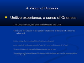 A Vision of OnenessA Vision of Oneness
 Unitive experience, a sense of OnenessUnitive experience, a sense of Oneness
I see God, hear God, and speak of the One and only God.I see God, hear God, and speak of the One and only God.
The soul is the Creator of the expanse of creation. Without God, I know noThe soul is the Creator of the expanse of creation. Without God, I know no
other at all.other at all.
God is everything, God is everything. Without God, there is nothing at all.God is everything, God is everything. Without God, there is nothing at all.
As one thread holds hundreds and thousands of beads, He is woven into His creation. ||1||Pause||As one thread holds hundreds and thousands of beads, He is woven into His creation. ||1||Pause||
The waves of the water, the foam and bubbles, are not distinct from the water.The waves of the water, the foam and bubbles, are not distinct from the water.
This manifested world is the playful game of the Supreme Lord God; reflecting upon it, we find that it is not differentThis manifested world is the playful game of the Supreme Lord God; reflecting upon it, we find that it is not different
from Him. ||2||from Him. ||2||
 