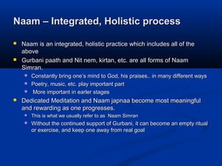 Naam – Integrated, Holistic processNaam – Integrated, Holistic process
 Naam is an integrated, holistic practice which includes all of theNaam is an integrated, holistic practice which includes all of the
aboveabove
 Gurbani paath and Nit nem, kirtan, etc. are all forms of NaamGurbani paath and Nit nem, kirtan, etc. are all forms of Naam
Simran.Simran.
 Constantly bring oneConstantly bring one’’s mind to God, his praises.. in many different wayss mind to God, his praises.. in many different ways
 Poetry, music, etc. play important partPoetry, music, etc. play important part
 More important in earler stagesMore important in earler stages
 Dedicated Meditation and Naam japnaa become most meaningfulDedicated Meditation and Naam japnaa become most meaningful
and rewarding as one progresses.and rewarding as one progresses.
 This is what we usually refer to as Naam SimranThis is what we usually refer to as Naam Simran
 Without the continued support of Gurbani, it can become an empty ritualWithout the continued support of Gurbani, it can become an empty ritual
or exercise, and keep one away from real goalor exercise, and keep one away from real goal
 