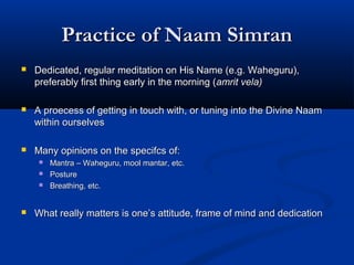 Practice of Naam SimranPractice of Naam Simran
 Dedicated, regular meditation on His Name (e.g. Waheguru),Dedicated, regular meditation on His Name (e.g. Waheguru),
preferably first thing early in the morning (preferably first thing early in the morning (amrit vela)amrit vela)
 A proecess of getting in touch with, or tuning into the Divine NaamA proecess of getting in touch with, or tuning into the Divine Naam
within ourselveswithin ourselves
 Many opinions on the specifcs of:Many opinions on the specifcs of:
 Mantra – Waheguru, mool mantar, etc.Mantra – Waheguru, mool mantar, etc.
 PosturePosture
 Breathing, etc.Breathing, etc.
 What really matters is one’s attitude, frame of mind and dedicationWhat really matters is one’s attitude, frame of mind and dedication
 