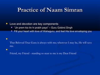 Practice of Naam SimranPractice of Naam Simran
 Love and devotion are key componentsLove and devotion are key components
 ““Jin prem kio tin hi prabh payoJin prem kio tin hi prabh payo”” – Guru Gobind Singh– Guru Gobind Singh
 Fill your heart with love of Waheguru, and feel His love enveloping youFill your heart with love of Waheguru, and feel His love enveloping you

That Beloved True Guru is always with me; wherever I may be, He will save
me.

Friend, my Friend - standing so near to me is my Dear Friend
 
