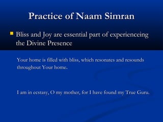 Practice of Naam SimranPractice of Naam Simran
 Bliss and Joy are essential part of experienceingBliss and Joy are essential part of experienceing
the Divine Presencethe Divine Presence
Your home is filled with bliss, which resonates and resoundsYour home is filled with bliss, which resonates and resounds
throughout Your homethroughout Your home..
I am in ecstasy, O my mother, for I have found my True Guru.I am in ecstasy, O my mother, for I have found my True Guru.
 