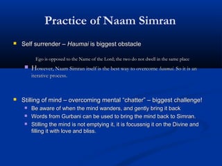 Practice of Naam Simran
 Self surrender –Self surrender – HaumaiHaumai is biggest obstacleis biggest obstacle
Ego is opposed to the Name of the Lord; the two do not dwell in the same placeEgo is opposed to the Name of the Lord; the two do not dwell in the same place
 HHowever, Naam Simran itself is the best way to overcomeowever, Naam Simran itself is the best way to overcome haumaihaumai. So it is an. So it is an
iterative process.iterative process.
 Stilling of mind – overcoming mentalStilling of mind – overcoming mental ““chatterchatter”” – biggest challenge!– biggest challenge!
 Be aware of when the mind wanders, and gently bring it backBe aware of when the mind wanders, and gently bring it back
 Words from Gurbani can be used to bring the mind back to Simran.Words from Gurbani can be used to bring the mind back to Simran.
 Stilling the mind is not emptying it, it is focussnig it on the Divine andStilling the mind is not emptying it, it is focussnig it on the Divine and
filling it with love and bliss.filling it with love and bliss.
 