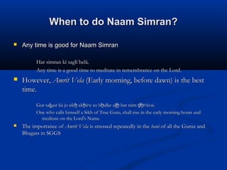 When to do Naam Simran?When to do Naam Simran?
 Any time is good for Naam SimranAny time is good for Naam Simran
Har simran kī saglī belā.Har simran kī saglī belā.
Any time is a good time to meditate in remembrance on the Lord.Any time is a good time to meditate in remembrance on the Lord.
 However,However, Amrit VelaAmrit Vela (Early morning, before dawn) is the best(Early morning, before dawn) is the best
time.time.
Gur sa gur kā jo sik ak ā▫e so b alke u har nām i▫āvai.ṯ ẖ ẖ ẖ ṯẖ ḏẖGur sa gur kā jo sik ak ā▫e so b alke u har nām i▫āvai.ṯ ẖ ẖ ẖ ṯẖ ḏẖ
One who calls himself a Sikh of True Guru, shall rise in the early morning hours andOne who calls himself a Sikh of True Guru, shall rise in the early morning hours and
meditate on the Lord's Name.meditate on the Lord's Name.
 The importance ofThe importance of Amrit VelaAmrit Vela is stressed repeatedly in theis stressed repeatedly in the banibani of all the Gurus andof all the Gurus and
Bhagats in SGGSBhagats in SGGS
 