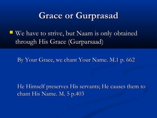 Grace or GurprasadGrace or Gurprasad
 We have to strive, but Naam is only obtainedWe have to strive, but Naam is only obtained
through His Grace (Gurparsaad)through His Grace (Gurparsaad)
By Your Grace, we chant Your Name.By Your Grace, we chant Your Name. M.1 p. 662M.1 p. 662
He Himself preserves His servants; He causes them toHe Himself preserves His servants; He causes them to
chant His Name. M. 5 p.403chant His Name. M. 5 p.403
 