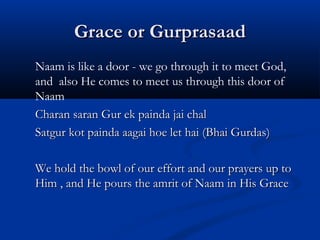 Grace or GurprasaadGrace or Gurprasaad
Naam is like a door - we go through it to meet God,
and also He comes to meet us through this door of
Naam
Charan saran Gur ek painda jai chalCharan saran Gur ek painda jai chal
Satgur kot painda aagai hoe let hai (Bhai Gurdas)Satgur kot painda aagai hoe let hai (Bhai Gurdas)
We hold the bowl of our effort and our prayers up toWe hold the bowl of our effort and our prayers up to
Him , and He pours the amrit of Naam in His GraceHim , and He pours the amrit of Naam in His Grace
 