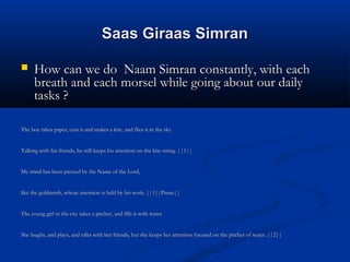 Saas Giraas SimranSaas Giraas Simran
 How can we do Naam Simran constantly, with eachHow can we do Naam Simran constantly, with each
breath and each morsel while going about our dailybreath and each morsel while going about our daily
tasks ?tasks ?
The boy takes paper, cuts it and makes a kite, and flies it in the sky.The boy takes paper, cuts it and makes a kite, and flies it in the sky.
Talking with his friends, he still keeps his attention on the kite string. ||1||Talking with his friends, he still keeps his attention on the kite string. ||1||
My mind has been pierced by the Name of the Lord,My mind has been pierced by the Name of the Lord,
like the goldsmith, whose attention is held by his work. ||1||Pause||like the goldsmith, whose attention is held by his work. ||1||Pause||
The young girl in the city takes a pitcher, and fills it with water.The young girl in the city takes a pitcher, and fills it with water.
She laughs, and plays, and talks with her friends, but she keeps her attention focused on the pitcher of water. ||2||She laughs, and plays, and talks with her friends, but she keeps her attention focused on the pitcher of water. ||2||
 