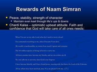 Rewards of Naam SimranRewards of Naam Simran
 Peace, stability, strength of characterPeace, stability, strength of character
 Maintain even keel through lifeMaintain even keel through life’’s ups & downss ups & downs
 Chardi Kalaa – optimistic upbeat attitude. Faith andChardi Kalaa – optimistic upbeat attitude. Faith and
confidence that God will take care of all ones needsconfidence that God will take care of all ones needs:
When You are on my side, Lord, what do I need to worry about?When You are on my side, Lord, what do I need to worry about?
You entrusted everything to me, when I became Your slave.You entrusted everything to me, when I became Your slave.
My wealth is inexhaustible, no matter how much I spend and consume.My wealth is inexhaustible, no matter how much I spend and consume.
The 8.4 million species of beings all work to serve me.The 8.4 million species of beings all work to serve me.
All these enemies have become my friends, and no one wishes me ill.All these enemies have become my friends, and no one wishes me ill.
No one calls me to account, since God is my forgiver.No one calls me to account, since God is my forgiver.
I have become blissful, and I have found peace, meeting with the Guru, the Lord of the Universe.I have become blissful, and I have found peace, meeting with the Guru, the Lord of the Universe.
All my affairs have been resolved, since You are pleased with me. ||7||All my affairs have been resolved, since You are pleased with me. ||7||
 