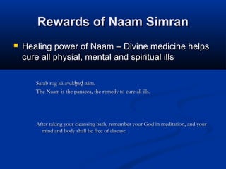 Rewards of Naam SimranRewards of Naam Simran
 Healing power of Naam – Divine medicine helpsHealing power of Naam – Divine medicine helps
cure all physial, mental and spiritual illscure all physial, mental and spiritual ills
Sarab rog kā a▫uk a nām.ẖ ḏSarab rog kā a▫uk a nām.ẖ ḏ
The Naam is the panacea, the remedy to cure all ills.The Naam is the panacea, the remedy to cure all ills.
After taking your cleansing bath, remember your God in meditation, and yourAfter taking your cleansing bath, remember your God in meditation, and your
mind and body shall be free of disease.mind and body shall be free of disease.
 