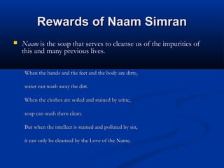 Rewards of Naam SimranRewards of Naam Simran
 Naam is the soap that serves to cleanse us of the impurities of
this and many previous lives. 
When the hands and the feet and the body are dirty,When the hands and the feet and the body are dirty,
water can wash away the dirt.water can wash away the dirt.
When the clothes are soiled and stained by urine,When the clothes are soiled and stained by urine,
soap can wash them clean.soap can wash them clean.
But when the intellect is stained and polluted by sin,But when the intellect is stained and polluted by sin,
it can only be cleansed by the Love of the Name.it can only be cleansed by the Love of the Name.
 