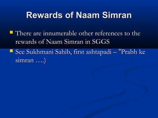 Rewards of Naam SimranRewards of Naam Simran
 There are innumerable other references to theThere are innumerable other references to the
rewards of Naam Simran in SGGSrewards of Naam Simran in SGGS
 See Sukhmani Sahib, first ashtapadi –See Sukhmani Sahib, first ashtapadi – ““Prabh kePrabh ke
simran ….)simran ….)
 