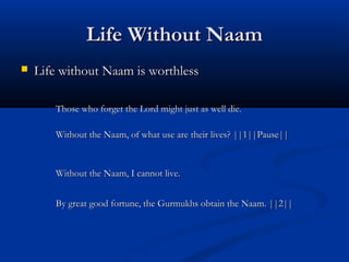 Life Without NaamLife Without Naam
 Life without Naam is worthlessLife without Naam is worthless
Those who forget the Lord might just as well die.Those who forget the Lord might just as well die.
Without the Naam, of what use are their lives? ||1||Pause||Without the Naam, of what use are their lives? ||1||Pause||
Without the Naam, I cannot live.Without the Naam, I cannot live.
By great good fortune, the Gurmukhs obtain the Naam. ||2||By great good fortune, the Gurmukhs obtain the Naam. ||2||
 