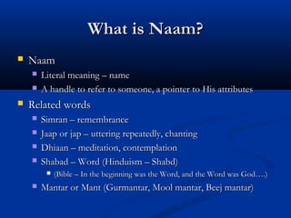 What is Naam?What is Naam?
 NaamNaam
 Literal meaning – nameLiteral meaning – name
 A handle to refer to someone, a pointer to His attributesA handle to refer to someone, a pointer to His attributes
 Related wordsRelated words
 Simran – remembranceSimran – remembrance
 Jaap or jap – uttering repeatedly, chantingJaap or jap – uttering repeatedly, chanting
 Dhiaan – meditation, contemplationDhiaan – meditation, contemplation
 Shabad – Word (Hinduism – Shabd)Shabad – Word (Hinduism – Shabd)
 (Bible – In the beginning was the Word, and the Word was God….)(Bible – In the beginning was the Word, and the Word was God….)
 Mantar or Mant (Gurmantar, Mool mantar, Beej mantar)Mantar or Mant (Gurmantar, Mool mantar, Beej mantar)
 