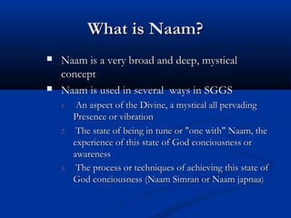 What is Naam?What is Naam?
 Naam is a very broad and deep, mysticalNaam is a very broad and deep, mystical
conceptconcept
 Naam is used in several ways in SGGSNaam is used in several ways in SGGS
1.1. An aspect of the Divine, a mystical all pervadingAn aspect of the Divine, a mystical all pervading
Presence or vibrationPresence or vibration
2.2. The state of being in tune or "one with" Naam, theThe state of being in tune or "one with" Naam, the
experience of this state of God conciousness orexperience of this state of God conciousness or
awareness  awareness  
3.3. The process or techniques of achieving this state ofThe process or techniques of achieving this state of
God conciousness (Naam Simran or Naam japnaaGod conciousness (Naam Simran or Naam japnaa))
 