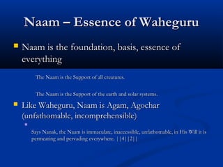 Naam – Essence of WaheguruNaam – Essence of Waheguru
 Naam is the foundation, basis, essence ofNaam is the foundation, basis, essence of
everythingeverything
The Naam is the Support of all creatures.The Naam is the Support of all creatures.
The Naam is the Support of the earth and solar systemsThe Naam is the Support of the earth and solar systems..
 Like Waheguru, Naam is Agam, AgocharLike Waheguru, Naam is Agam, Agochar
(unfathomable, incomprehensible)(unfathomable, incomprehensible)

Says Nanak, the Naam is immaculate, inaccessible, unfathomable, in His Will it isSays Nanak, the Naam is immaculate, inaccessible, unfathomable, in His Will it is
permeating and pervading everywhere. ||4||2||permeating and pervading everywhere. ||4||2||
 