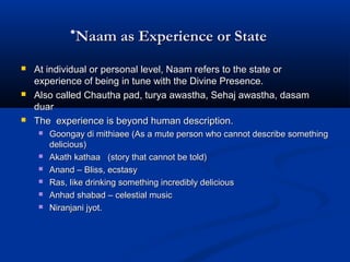 •Naam as Experience or StateNaam as Experience or State
 At individual or personal level, Naam refers to the state orAt individual or personal level, Naam refers to the state or
experience of being in tune with the Divine Presence.experience of being in tune with the Divine Presence.
 Also called Chautha pad, turya awastha, Sehaj awastha, dasamAlso called Chautha pad, turya awastha, Sehaj awastha, dasam
duarduar
 The experience is beyond human description.The experience is beyond human description.
 Goongay di mithiaee (As a mute person who cannot describe somethingGoongay di mithiaee (As a mute person who cannot describe something
delicious)delicious)
 Akath kathaa (story that cannot be told)Akath kathaa (story that cannot be told)
 Anand – Bliss, ecstasyAnand – Bliss, ecstasy
 Ras, like drinking something incredibly deliciousRas, like drinking something incredibly delicious
 Anhad shabad – celestial musicAnhad shabad – celestial music
 Niranjani jyot.Niranjani jyot.
 