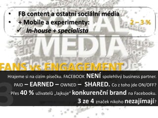 •   FB content a ostatní sociální média
 •   + Mobile a experimenty:                             2–3%
      In-house + specialista




FANS vs ENGAGEMENT
                                     NENÍ spolehlivý business partner.
 Hrajeme si na cizím písečku. FACEBOOK
   PAID – EARNED – OWNED – SHARED. Co z toho jde ON/OFF?
  Přes 40 % uživatelů „lajkuje“ konkurenční brand na Facebooku.
                                  3 ze 4 značek nikoho nezajímají?
 