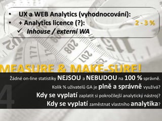 •   UX a WEB Analytics (vyhodnocování):
 •   + Analytics licence (?):            2-3%
      Inhouse / externí WA




MEASURE & MAKE-SURE!
 Žádné on-line statistiky NEJSOU a NEBUDOU na 100         % správně.
                Kolik % uživatelů GA je plně a správně využívá?
           Kdy se vyplatí zaplatit si pokročilejší analytický nástroj?
              Kdy se vyplatí zaměstnat vlastního analytika?
 