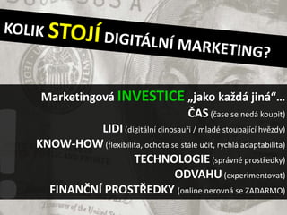 Marketingová INVESTICE „jako každá jiná“…
                                   ČAS (čase se nedá koupit)
           LIDI (digitální dinosauři / mladé stoupající hvězdy)
KNOW-HOW (flexibilita, ochota se stále učit, rychlá adaptabilita)
                   TECHNOLOGIE (správné prostředky)
                               ODVAHU (experimentovat)
  FINANČNÍ PROSTŘEDKY (online nerovná se ZADARMO)
 