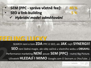 •     SEM (PPC - správa včetně fee):                   40 %
 •     SEO a link-building                               5%
        Hybridní model odměňování




FEELING LUCKY
          SEARCH není o tom ZDA PPC či SEO, ale   JAK najít SYNERGII!
         SEO není žádná magie, ale vždy začíná u vlastního webu a OBSAHU.
     Performance marketing NENÍ pouze SEM (PPC) - nutný Big Picture.
       Uživatelé HLEDAJÍ I MIMO Google.com či Seznam.cz (YouTube…)
 