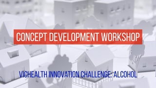 concept development workshop 
vichealth innovation challenge: alcohol 
 