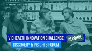 vichealth innovation challenge: 
discovery & insights forum Alcohol 
 