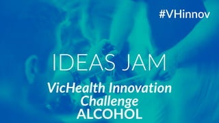 VicHealth Innovation 
Challenge 
ALCOHOL 
#VHinnov 
IDEAS JAM 
 