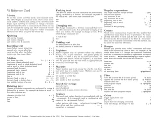 Vi Reference Card                                             Yanking text                                                  Regular expressions
                                                              Like deletion, almost all yank commands are performed by      any single character except newline              . (dot)
                                                              typing y followed by a motion. For example y$ yanks to        zero or more repeats                                      *
Modes                                                         the end of line. Two other yank commands are:                 any character in set                              [...]
Vi has two modes: insertion mode, and command mode.                                                                         any character not in set                        [^ ...]
The editor begins in command mode, where cursor move-         line                                                    yy
                                                                                                                            beginning, end of line                            ^ , $
ment and text deletion and pasting occur. Insertion mode      line                                                    :y
                                                                                                                            beginning, end of word                          < , >
begins upon entering an insertion or change command.                                                                        grouping                                         (. . . )
[ESC] returns the editor to command mode (where you can       Changing text                                                 contents of n th grouping                               n
quit, for example by typing :q!). Most commands execute       The change command is a deletion command that leaves
as soon as you type them except for “colon” commands          the editor in insert mode. It is performed by typing c fol-
which execute when you press the return key.                  lowed by a motion. For example cw changes a word. A few
                                                                                                                            Counts
                                                                                                                            Nearly every command may be preceded by a number that
                                                              other change commands are:
                                                                                                                            speciﬁes how many times it is to be performed. For exam-
Quitting                                                      to end of line                                           C    ple 5dw will delete 5 words and 3fe will move the cursor
exit, saving changes                                   :x     line                                                    cc    forward to the 3rd occurance of the letter e. Even inser-
quit (unless changes)                                  :q                                                                   tions may be repeated conveniently with this method, say
quit (force, even if unsaved)                         :q!     Putting text                                                  to insert the same line 100 times.
                                                              put after position or after line                         p
Inserting text                                                put before position or before line                       P    Ranges
insert before cursor, before line                 i   ,   I                                                                 Ranges may precede most “colon” commands and cause
append after cursor, after line                   a   ,   A   Registers                                                     them to be executed on a line or lines. For example :3,7d
open new line after, line before                  o   ,   O   Named registers may be speciﬁed before any deletion,          would delete lines 3−7. Ranges are commonly combined
replace one char, many chars                      r   ,   R   change, yank, or put command. The general preﬁx has           with the :s command to perform a replacement on several
                                                              the form "c where c may be any lower case letter. For         lines, as with :.,$s/pattern/string/g to make a replace-
Motion                                                        example, "adw deletes a word into register a. It may there-   ment from the current line to the end of the ﬁle.
left, down, up, right                     h , j , k , l       after be put back into the text with an appropriate put
next word, blank delimited word                    w , W                                                                    lines n-m                                          :n ,m
                                                              command, for example "ap.                                     current line                                          :.
beginning of word, of blank delimited word         b , B
end of word, of blank delimited word               e , E                                                                    last line                                             :$
                                                              Markers                                                       marker c                                            :’c
sentence back, forward                             ( , )      Named markers may be set on any line of a ﬁle. Any lower
paragraph back, forward                            { , }                                                                    all lines                                             :%
                                                              case letter may be a marker name. Markers may also be         all matching lines                          :g/pattern /
beginning, end of line                             0 , $      used as the limits for ranges.
beginning, end of ﬁle                            1G , G
line n                                         n G or :n      set marker c on this line                               mc    Files
forward, back to char c                        fc , Fc        goto marker c                                           ‘c    write ﬁle (current ﬁle if no name given)        :w file
forward, back to before char c                 tc , Tc        goto marker c ﬁrst non-blank                            ’c    append ﬁle (current ﬁle if no name given)     :w >>file
top, middle, bottom of screen                 H , M , L                                                                     read ﬁle after line                             :r file
                                                              Search for strings                                            read program output                         :r !program
Deleting text                                                 search forward                                    /string     next ﬁle                                             :n
Almost all deletion commands are performed by typing d        search backward                                   ?string     previous ﬁle                                         :p
followed by a motion. For example dw deletes a word. A        repeat search in same, reverse direction            n , N     edit new ﬁle                                    :e file
few other deletions are:                                                                                                    replace line with program output             :.!program

character to right, left
                                                              Replace
                                                  x , X       The search and replace function is accomplished with the      Other
to end of line                                        D       :s command. It is commonly used in combination with           toggle upper/lower case                                ~
line                                                 dd       ranges or the :g command (below).                             join lines                                             J
line                                                 :d                                                                     repeat last text-changing command                      .
                                                              replace pattern with string :s/pattern /string /flags         undo last change, all changes on line              u , U
                                                              ﬂags: all on each line, conﬁrm each             g , c
                                                              repeat last :s command                              &




c 2002 Donald J. Bindner – licensed under the terms of the GNU Free Documentation License version 1.1 or later.
 