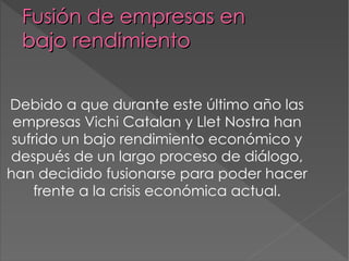 Fusión de empresas en  bajo rendimiento Debido a que durante este último año las empresas Vichi Catalan y Llet Nostra han sufrido un bajo rendimiento económico y después de un largo proceso de diálogo, han decidido fusionarse para poder hacer frente a la crisis económica actual. 