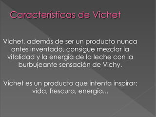 Características de Vichet Vichet, además de ser un producto nunca antes inventado, consigue mezclar la vitalidad y la energía de la leche con la burbujeante sensación de Vichy. Vichet es un producto que intenta inspirar: vida, frescura, energía... 