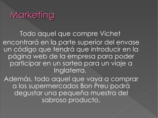Marketing Todo aquel que compre Vichet  encontrará en la parte superior del envase un código que tendrá que introducir en la página web de la empresa para poder participar en un sorteo para un viaje a Inglaterra.  Además, todo aquel que vaya a comprar a los supermercados Bon Preu podrá degustar una pequeña muestra del sabroso producto. 