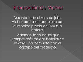 Promoción de Vichet Durante todo el mes de julio, Vichet podrá ser adquirido por el módico precio de 0'50 € la botella. Además, todo aquel que compre más de dos botellas se llevará una camiseta con el logotipo del producto. 