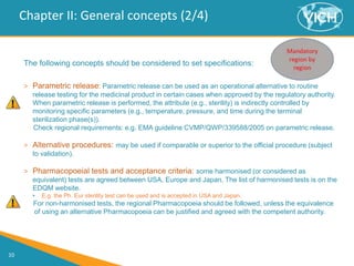 10
Chapter II: General concepts (2/4)
The following concepts should be considered to set specifications:
> Parametric release: Parametric release can be used as an operational alternative to routine
release testing for the medicinal product in certain cases when approved by the regulatory authority.
When parametric release is performed, the attribute (e.g., sterility) is indirectly controlled by
monitoring specific parameters (e.g., temperature, pressure, and time during the terminal
sterilization phase(s)).
Check regional requirements: e.g. EMA guideline CVMP/QWP/339588/2005 on parametric release.
> Alternative procedures: may be used if comparable or superior to the official procedure (subject
to validation).
> Pharmacopoeial tests and acceptance criteria: some harmonised (or considered as
equivalent) tests are agreed between USA, Europe and Japan. The list of harmonised tests is on the
EDQM website.
• E.g. the Ph. Eur sterility test can be used and is accepted in USA and Japan.
For non-harmonised tests, the regional Pharmacopoeia should be followed, unless the equivalence
of using an alternative Pharmacopoeia can be justified and agreed with the competent authority.
 