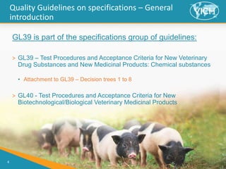 4
Quality Guidelines on specifications – General
introduction
GL39 is part of the specifications group of guidelines:
> GL39 – Test Procedures and Acceptance Criteria for New Veterinary
Drug Substances and New Medicinal Products: Chemical substances
• Attachment to GL39 – Decision trees 1 to 8
> GL40 - Test Procedures and Acceptance Criteria for New
Biotechnological/Biological Veterinary Medicinal Products
 