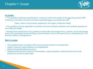 8
Chapter I: Scope
In scope:
> This guideline addresses specifications, chosen to confirm the quality of the new drug product (DP)
(including combination product) and where applicable new drug substances (DS)
[“New” means not previously registered in the region or Member State]
> This guideline may be applicable to synthetic and semi-synthetic antibiotics and synthetic peptides of
low molecular weight
> Dosage forms addressed in this guideline include solid oral dosage forms, powders, liquid oral dosage
forms, and parenterals (small and large volume) however this is not meant to be an exhaustive list, or to
limit the number of dosage forms
Not in scope:
> This guideline does not apply to DPs during clinical research or development
> Higher molecular weight peptides and polypeptides
> Biotechnological/biological products
> Radiopharmaceuticals, products of fermentation, oligonucleotides, herbal products and crude
products of animal or plant origin
 